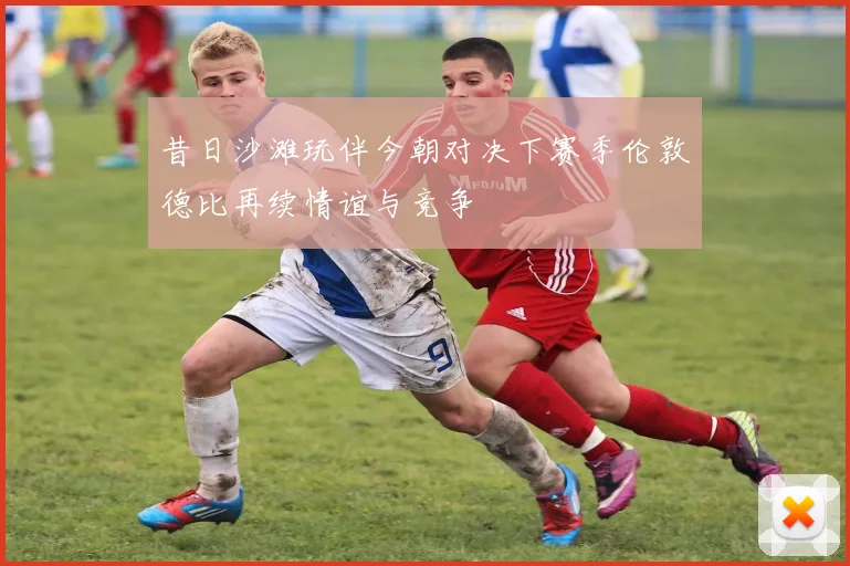 昔日沙滩玩伴今朝对决下赛季伦敦德比再续情谊与竞争