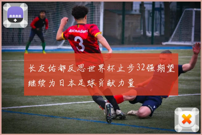 长友佑都反思世界杯止步32强期望继续为日本足球贡献力量