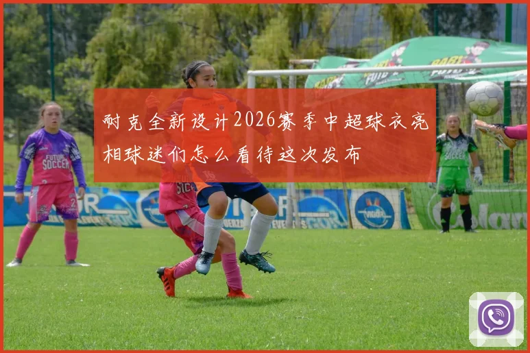 耐克全新设计2026赛季中超球衣亮相球迷们怎么看待这次发布