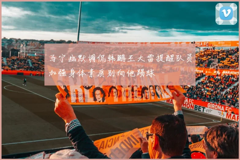 马宁幽默调侃韩鹏王大雷提醒队员加强身体素质别向他踢球