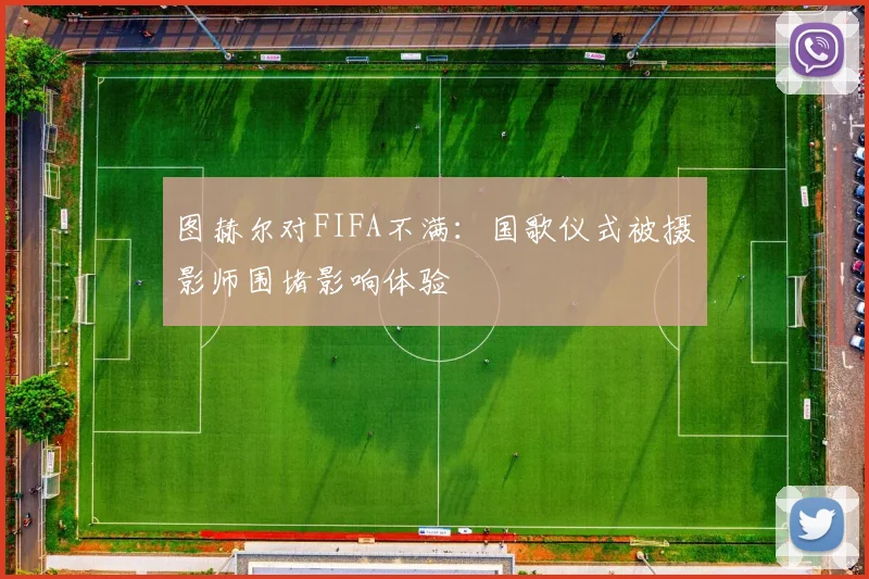 图赫尔对FIFA不满：国歌仪式被摄影师围堵影响体验