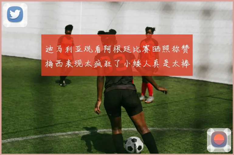 迪马利亚观看阿根廷比赛晒照称赞梅西表现太疯狂了小矮人真是太棒了
