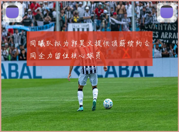 同曦队拟为郭昊文提供顶薪续约合同全力留住核心球员