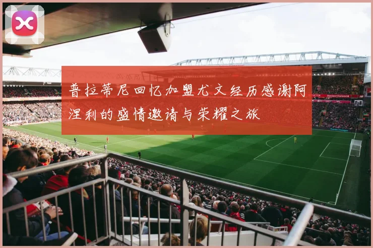 普拉蒂尼回忆加盟尤文经历感谢阿涅利的盛情邀请与荣耀之旅