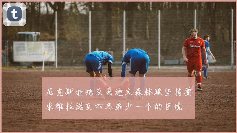 尼克斯拒绝交易迪文森林狼坚持要求维拉诺瓦四兄弟少一个的困境