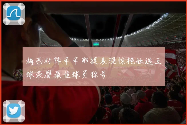 梅西对阵辛辛那提表现惊艳独造五球荣膺最佳球员称号