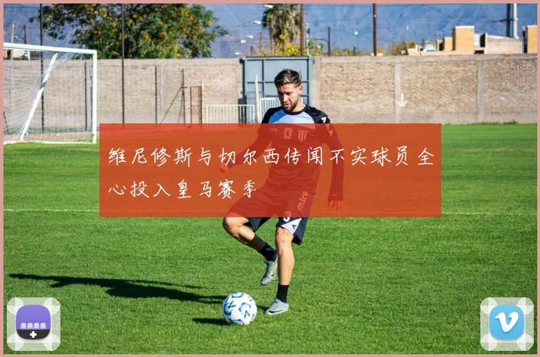 维尼修斯与切尔西传闻不实球员全心投入皇马赛季