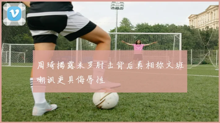 周琦揭露米罗肘击背后真相称文班嘲讽更具侮辱性