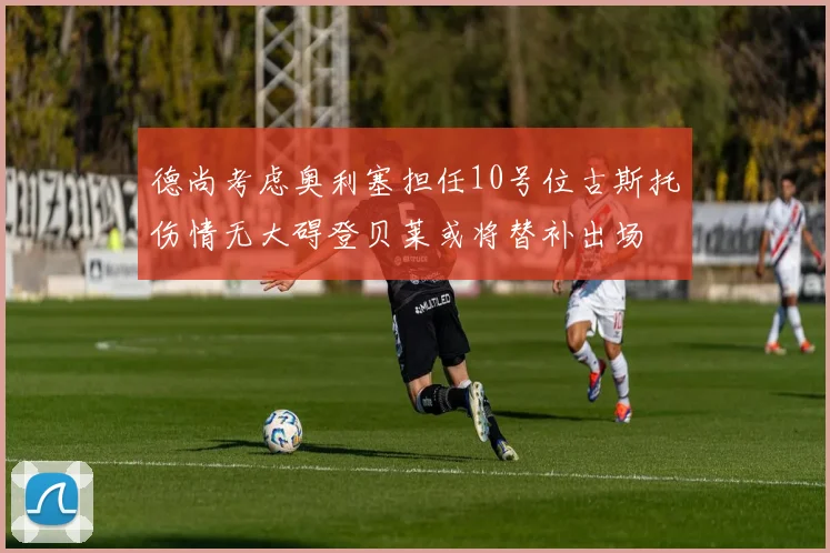 德尚考虑奥利塞担任10号位古斯托伤情无大碍登贝莱或将替补出场