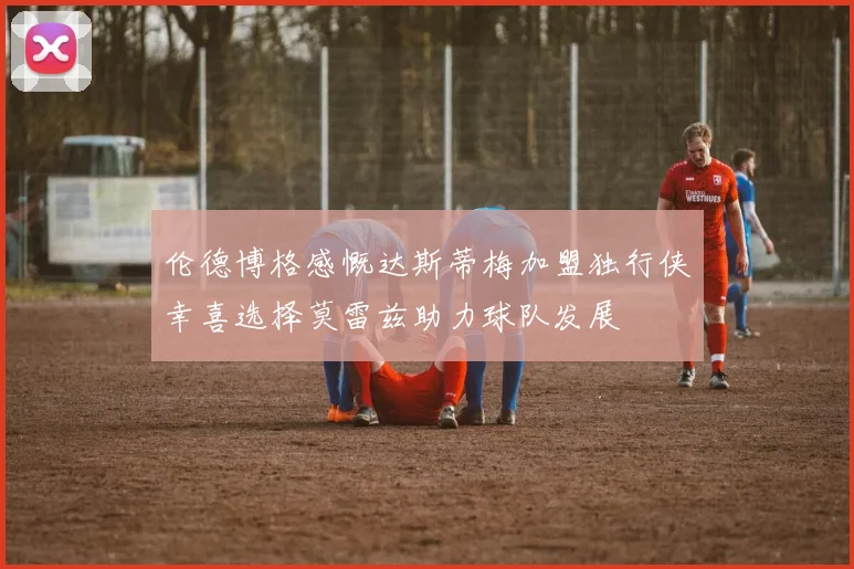 伦德博格感慨达斯蒂梅加盟独行侠幸喜选择莫雷兹助力球队发展