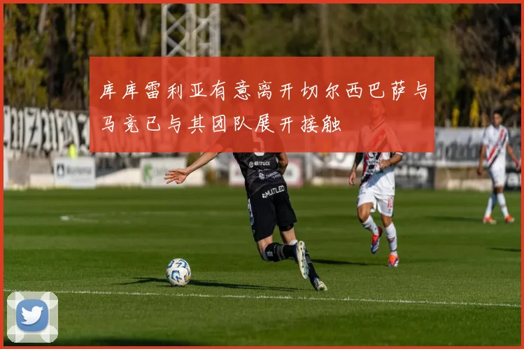 库库雷利亚有意离开切尔西巴萨与马竞已与其团队展开接触