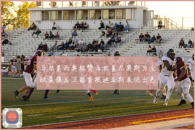 马尔基西奥称赞马尔基尼奥斯为全欧最强后卫能紧跟迪亚斯表现出色