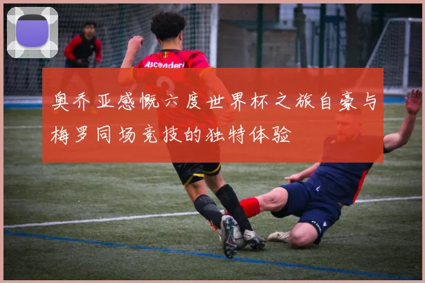 奥乔亚感慨六度世界杯之旅自豪与梅罗同场竞技的独特体验