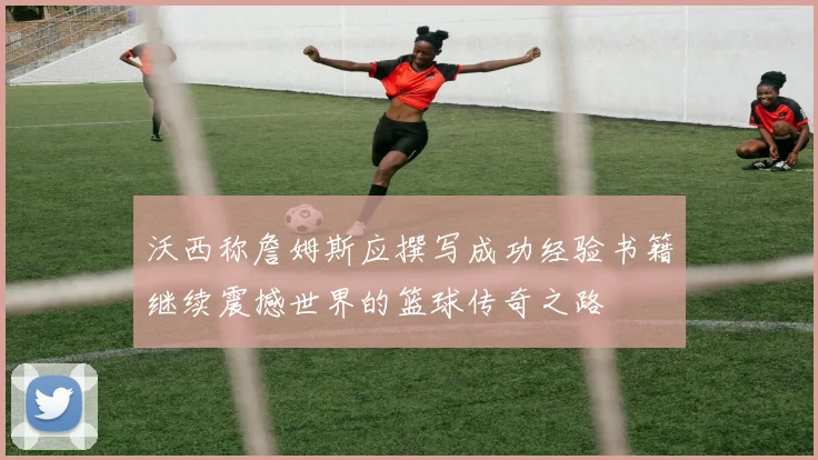 沃西称詹姆斯应撰写成功经验书籍继续震撼世界的篮球传奇之路