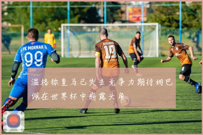 温格称皇马已失去竞争力期待姆巴佩在世界杯中崭露头角