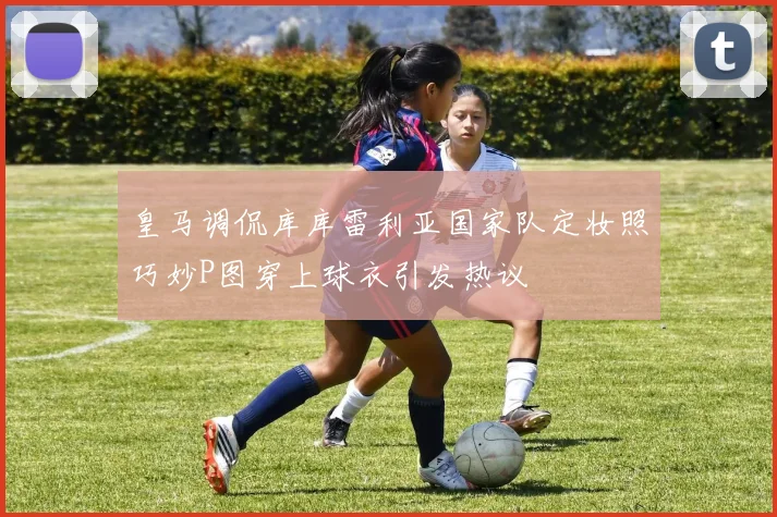 皇马调侃库库雷利亚国家队定妆照巧妙P图穿上球衣引发热议