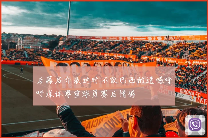 后藤启介表达对不敌巴西的遗憾呼吁媒体尊重球员赛后情感