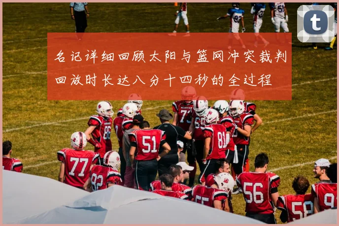名记详细回顾太阳与篮网冲突裁判回放时长达八分十四秒的全过程