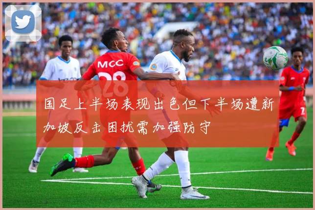 国足上半场表现出色但下半场遭新加坡反击困扰需加强防守